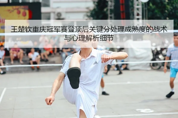 王楚钦重庆冠军赛登顶后关键分处理成熟度的战术与心理解析细节